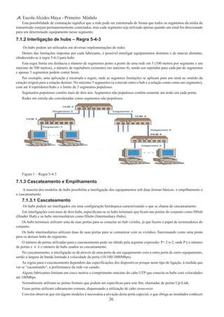 36
Escola Alcides Maya - Primeiro Módulo
Esta possibilidade de comutação significa que a rede pode ser estruturada de forma que todos os segmentos da mídia de
transmissão estejam permanentemente conectados, mas cada segmento seja utilizado apenas quando um sinal for direcionado
para um determinado equipamento nesse segmento.
7.1.2 Interligação de hubs – Regra 5-4-3
 Os hubs podem ser utilizados em diversas implementações de redes.
Dentro das limitações impostas por cada fabricante, é possível interligar equipamentos distintos e de marcas distintas,
obedecendo-se à regra 5-4-3 para hubs.
Esta regra limita em distância o número de segmentos ponto a ponto de uma rede em 5 (100 metros por segmento e um
máximo de 500 metros), o número de repetidores existentes (no máximo 4), sendo um repetidor para cada par de segmentos
e apenas 3 segmentos podem conter hosts.
Por exemplo, uma aplicação é mostrada a seguir, onde as seguintes limitações se aplicam para um sinal no sentido da
estação origem para a estação destino: No máximo 5 segmentos (a conexão entre o hub e a estação conta como um segmento),
com até 4 repetidores/hubs e o limite de 3 segmentos populosos.
Segmentos populosos contêm mais de dois nós. Segmentos não populosos contêm somente um nodo em cada ponta.
Redes em estrela são consideradas como segmentos não populosos.
Figura 1 – Regra 5-4-3
7.1.3 Cascateamento e Empilhamento
 A maioria dos modelos de hubs possibilita a interligação dos equipamentos sob duas formas básicas: o empilhamento e
o cascateamento.
7.1.3.1 Cascateamento
 Os hubs podem ser interligados em uma configuração hierárquica caracterizando o que se chama de cascateamento.
Em interligações com mais de dois hubs, especificam-se os hubs terminais que ficam nas pontas do conjunto como HHub
(Header Hub) e os hubs intermediários como IHubs (Intermediary Hubs).
Os hubs terminais utilizam uma de suas portas para se conectar ao hub vizinho, já que fazem o papel de terminadores do
conjunto.
Os hubs intermediários utilizam duas de suas portas para se comunicar com os vizinhos, funcionando como uma ponte
para os demais hubs do segmento.
O número de portas utilizadas para o cascateamento pode ser obtido pela seguinte expressão: P= 2 n-2, onde P é o número
de portas e n é o número de hubs usados no cascateamento.
No cascateamento, a interligação se dá através de uma porta de um equipamento com a outra porta de outro equipamento,
sendo a largura de banda limitada à velocidade da porta (10/100/1000Mbps).
As regras para o cascateamento dependem das especificações dos dispositivos porque neste tipo de ligação, à medida que
vai se “cacasteando”, a performance da rede vai caindo.
Alguns fabricantes limitam em cinco metros o comprimento máximo do cabo UTP que conecta os hubs com velocidades
até 100Mbps.
Normalmente utilizam-se portas frontais que podem ser específicas para este fim, chamadas de portas Up-Link.
Essas portas utilizam cabeamento comum, dispensando a utilização de cabo cross-over.
Convém observar que em alguns modelos é necessária a ativação desta porta especial, o que obriga ao instalador conhecer
 