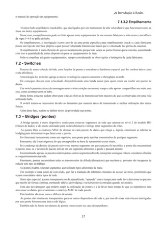 37
Introdução à Redes
o manual de operação do equipamento.
7.1.3.2 Empilhamento
 Existem hubs empilháveis (stackable), que são ligados por um barramento de alta velocidade e que funcionam como se
fosse um único equipamento.
Nesse caso, o empilhamento pode ser feito apenas entre equipamentos de um mesmo fabricante e não ocorre a incidência
da regra 5-4-3 na pilha de hubs.
No empilhamento, a interligação ocorre através de uma porta específica para empilhamento (stack) e cada fabricante
possui um tipo de interface própria a qual possui velocidade transmissão maior que a velocidade das portas de conexão.
O empilhamento é mais eficiente do que o cascateamento porque não ocupa as portas frontais para conexão, aumentando
com isso a quantidade de portas disponíveis para os equipamentos da rede.
Pode-se empilhar até quatro equipamentos, sempre considerando as observações e limitações de cada fabricante.
7.2 - Switches
Trata-se de uma evolução do hub, com funções de pontes e roteadores e hardware especial que lhe confere baixo custo
e alta eficiência.
A tecnologia dos switches agrega avanços tecnológicos capazes aumentar o throughput da rede.
Ele consegue chavear com velocidade, disponibilizando uma banda maior para quem envia ou recebe um pacote de
dados.
Um switch permite a troca de mensagens entre várias estações ao mesmo tempo e não apenas compartilhar um meio para
isso, como acontece com os hubs.
Desta forma estações podem obter para si taxas efetivas de transmissão bem maiores do que as observadas em uma rede
utilizando hubs.
O switch tornou-se necessário devido às demandas por maiores taxas de transmissão e melhor utilização dos meios
físicos.
Além deste fato, podem-se definir níveis de prioridade nas portas.
7.3 – Bridges (pontes)
 A bridge (ponte) é outro dispositivo usado para conectar segmentos de rede que operam no nível 2 do modelo OSI
(Enlace de dados) e são muito utilizadas para isolar (diminuir) o tráfego entre segmentos de redes.
As pontes lêem o endereço MAC de destino de cada pacote de dados que chega e, depois, examinam as tabelas de
bridging para determinar o que fazer com o pacote.
Por funcionar basicamente como um repetidor, uma ponte pode receber transmissões de qualquer segmento.
Entretanto, ela é mais rigorosa do que um repetidor na hora de retransmitir esses sinais.
Se o endereço de destino do pacote estiver no mesmo segmento em que o pacote foi recebido, a ponte não encaminhará
o pacote, mas, se o destino do pacote estiver em um segmento diferente, a ponte o passará adiante.
Encaminhando apenas os pacotes endereçados a outros segmentos de rede, uma ponte consegue reduzir consideravelmente
o congestionamento na rede.
Entretanto, pontes encaminham todas as transmissões de difusão (broadcast) que recebem e, portanto são incapazes de
reduzir este tipo de tráfego.
As pontes podem conectar segmentos que utilizem tipos diferentes de meio.
Um exemplo é uma ponte de conversão, que faz a tradução de diferentes métodos de acesso de meio, permitindo que
sejam conectados vários tipos de rede.
Outro tipo especial, a ponte transparente ou de aprendizado, “aprende” com o tempo para onde deve direcionar os pacotes
que recebe de forma contínua, montando tabelas de bridging e incluindo novas entradas quando necessário.
Uma das desvantagens que podem surgir da utilização de pontes é a de levar mais tempo do que os repetidores para
atravessar os dados, pois examinam o endereço MAC de cada pacote.
Elas também são mais caras e difíceis de operar.
 As pontes são totalmente transparentes para os outros dispositivos de rede e, por isso diversas redes locais interligadas
por uma ponte formam uma única rede lógica.
Também não há limite no número de pontes como ocorre no caso de repetidores.
 