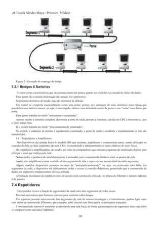 38
Escola Alcides Maya - Primeiro Módulo
Figura 2 - Exemplo do emprego de bridge
7.3.1 Bridges X Switches
 Existem certas características que são comuns tanto nas pontes quanto nos switches na camada de enlace de dados.
Uma ponte não examina informação da camada 3 (e superiores).
Segmentam domínios de banda, mas não domínios de difusão.
Um switch se comporta essencialmente como uma ponte, porém, tira vantagem de uma eletrônica mais rápida que
possibilita uma latência menor, ou seja, é mais rápido, oferece uma densidade maior de portas e um “custo” mais baixo por
porta.
Uma ponte trabalha no modo “armazenar e encaminhar”.
A ponte recebe a estrutura completa, determina a porta de saída, prepara a estrutura, calcula um CRC e transmite-a, caso
o meio esteja livre.
Já o switch trabalha no modo “processamento de penetração”.
No switch, o endereço de destino é rapidamente examinado, a porta de saída é escolhida e imediatamente os bits são
transmitidos.
1.4 – Repetidores e Amplificares
 São dispositivos da camada física do modelo OSI que recebem, amplificam e retransmitem sinais, sendo utilizados na
conexão de dois ou mais segmentos de uma LAN, reconstituindo e retransmitindo os sinais elétricos do meio físico.
Os repetidores e amplificadores são usados em redes de computadores que utilizam esquemas de sinalização digitais para
reforçar o sinal que trafega pela rede.
Nessas redes, a potência do sinal diminui (ou é atenuada) com o aumento da distância entre os pontos de rede.
Assim, eles amplificam o sinal recebido de um segmento de rede e repetem esse mesmo sinal no outro segmento.
Alguns modelos disponíveis possuem recursos de “auto-particionamento”, ou seja, em ocorrendo uma falha dos
segmentos da rede, o dispositivo irá efetivamente isolar o acesso à conexão defeituosa, permitindo que a transmissão de
dados aos segmentos remanescentes não seja afetada.
A limitação do número de repetidores está de acordo com o protocolo utilizado (no protocolo Ethernet o número máximo
é de quatro).
7.4 Repetidores
 Um repetidor exerce a função de regenerador de sinal entre dois segmentos de redes locais.
Eles são necessários para fornecer corrente para controlar cabos longos.
Um repetidor permite interconectar dois segmentos de rede de mesma tecnologia e, eventualmente, podem ligar redes
com meios de transmissão diferentes, por exemplo, cabo coaxial com fibra óptica ou com pares trançados.
Como resultado é possível aumentar a extensão de uma rede local, de forma que o conjunto de segmentos interconectados
se comporte como um único segmento.
 