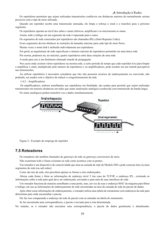 39
Introdução à Redes
Os repetidores permitem que sejam realizadas transmissões confiáveis em distâncias maiores do normalmente seriam
possíveis com o tipo de meio utilizado.
Quando um repetidor recebe uma transmissão atenuada, ele limpa e reforça o sinal e o transfere para o próximo
segmento.
Os repetidores operam ao nível dos cabos e sinais elétricos, amplificam e re-sincronizam os sinais.
Assim, todo o tráfego em um segmento da rede é repassado para o outro.
Os segmentos de rede conectados por repetidores são chamados IRLs (Inter-Repeater Links).
Esses segmentos devem obedecer às restrições de tamanho máximo para cada tipo de meio físico.
Muitas vezes o nome hub é atribuído indevidamente aos repetidores.
Em geral, as arquiteturas de rede especificam o número máximo de repetidores permitido em uma única rede.
Por norma, podemos ter, no máximo, quatro repetidores entre duas estações de uma rede.
A razão para isso é um fenômeno chamado retardo de propagação.
Nos casos onde existem vários repetidores na mesma rede, o curto período de tempo que cada repetidor leva para limpar
e amplificar o sinal, multiplicado pelo número de repetidores e ou amplificadores, pode resultar em um retardo perceptível
nas transmissões.
Ao utilizar repetidores é necessário considerar que eles não possuem recursos de endereçamento ou conversão, não
podendo, ser usados com o objetivo de reduzir o congestionamento da rede.
 1.4.2 – Amplificadores
 Os amplificadores, embora semelhantes aos repetidores em finalidade, são usados para permitir que sejam realizadas
transmissões em maiores distâncias em redes que usam sinalização analógica (conhecida com transmissão de banda larga).
Os sinais analógicos podem transferir voz e dados simultaneamente.
Figura 3 - Exemplo do emprego de repetidor
7.5 Roteadores
Os roteadores são também chamados de gateways de rede ou gateways conversores de meio.
Não examinam todo o frame existente na rede como acontece com as pontes.
Um roteador é um dispositivo de conectividade que atua na camada de rede do Modelo OSI e pode conectar dois ou mais
segmentos de rede (ou sub redes).
Como são nós de rede, eles percebem apenas os frames a eles endereçados.
Abrem cada frame e lêem as informações de endereço nível 3 (no caso do TCP/IP, o endereço IP) , extraindo as
informações sobre a rede para qual deve ser endereçado, enviando-o para uma de suas interfaces de rede.
Um roteador funciona de maneira semelhante a uma ponte, mas, em vez de usar o endereço MAC da máquina para filtrar
o tráfego, ele usa as informações de endereçamento de rede encontradas na área da camada de rede do pacote de dados.
Após obter essas informações de endereçamento, o roteador utiliza uma tabela de roteamento com endereços da rede para
determinar para onde encaminhar o pacote.
Ele faz isso comparando o endereço da rede do pacote com as entradas na tabela de roteamento.
Se for encontrada uma correspondência, o pacote e enviado para a rota determinada.
No entanto, se o roteador não encontrar uma correspondência, o pacote de dados geralmente é abandonado.
 