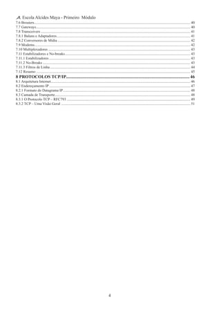 4
Escola Alcides Maya - Primeiro Módulo
7.6 Brouters......................................................................................................................................................................... 40
7.7 Gateways....................................................................................................................................................................... 40
7.8 Transceivers.................................................................................................................................................................. 41
7.8.1 Baluns e Adaptadores................................................................................................................................................. 41
7.8.2 Conversores de Mídia................................................................................................................................................ 42
7.9 Modems........................................................................................................................................................................ 42
7.10 Multiplexadores.......................................................................................................................................................... 43
7.11 Estabilizadores e No-breaks........................................................................................................................................ 43
7.11.1 Estabilizadores......................................................................................................................................................... 43
7.11.2 No-Breaks................................................................................................................................................................ 43
7.11.3 Filtros de Linha........................................................................................................................................................ 44
7.12 Resumo....................................................................................................................................................................... 45
8 PROTOCOLOS TCP/IP................................................................................................................ 46
8.1 Arquitetura Internet....................................................................................................................................................... 46
8.2 Endereçamento IP......................................................................................................................................................... 47
8.2.1 Formato do Datagrama IP.......................................................................................................................................... 48
8.3 Camada de Transporte................................................................................................................................................... 48
8.3.1 O Protocolo TCP – RFC793...................................................................................................................................... 49
8.3.2 TCP – Uma Visão Geral ............................................................................................................................................ 51
 