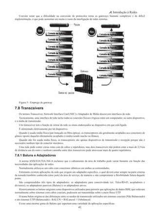 41
Introdução à Redes
Convém notar que a dificuldade na conversão de protocolos torna os gateways bastante complexos e de difícil
implementação, o que pode aumentar em muito o custo da interligação de redes remotas.
Figura 5 - Emprego de gateway
7.8 Transceivers
Os termos Transceiver, Network Interface Card (NIC) e Adaptador de Mídia descrevem interfaces de rede.
Tecnicamente, uma interface de rede inclui todas as conexões físicas e lógicas entre um computador, ou outro dispositivo,
e a mídia de transmissão.
Um transceiver tem a função de retirar da rede os sinais endereçados ao dispositivo em que está ligado.
É alimentado eletricamente por tal dispositivo.
Quando é usada mídia física (par trançado ou fibra óptica), os transceptores são geralmente acoplados aos conectores de
gênero oposto daqueles diretamente acoplados à mídia (sendo macho ou fêmea).
Quando não for usada mídia física, os transceptores são apenas dispositivos de transmissão e recepção porque não é
necessário nenhum tipo de conector mecânico.
Uma rede pode conter várias rotas com de cabos e repetidores, mas dois transceivers não podem estar a mais de 2,5 km
de distância um do outro e nenhum caminho entre dois transceivers pode atravessar mais de quatro repetidores.
7.8.1 Baluns e Adaptadores
A norma ANSI/EIA/TIA-568-A esclarece que o cabeamento da área de trabalho pode variar bastante em função das
necessidades das aplicações de redes.
Normalmente utiliza-se um cabo com conectores idênticos em ambas as extremidades.
Entretanto existem aplicações de rede que exigem um adaptador específico, o qual deverá estar sempre na parte externa
da tomada (também conhecida como jack) da área de serviço, de maneira a não comprometer a flexibilidade futura daquele
ponto.
São compreendidos três tipos de adaptadores: os adaptadores para conectividade (ex: Telco/RJ-45, acopladores e
divisores), os adaptadores passivos (Baluns) e os adaptadores ativos.
Historicamente os baluns surgiram como dispositivos utilizados para permitir que aplicações de dados IBM, que rodavam
normalmente sobre sistemas com cabos coaxiais, pudessem ser transmitidas sobre o meio físico UTP.
O nome balun origina-se das diferenças entre os modos de transmissão utilizados em sistemas coaxiais (Não Balanceado)
e em sistemas UTP (Balanceado) - BALUN = BALanced + Unbalanced.
Existe uma enorme gama de Baluns que suportam uma variedade de aplicações específicas.
 