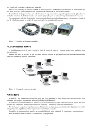 42
Escola Alcides Maya - Primeiro Módulo
Muitas vezes a presença de um conector BNC de um lado do cabo e um RJ-45 do outro pode levar ao entendimento que
este Balun serve para todas as aplicações que contenham esta combinação de interfaces de conexão.
Esta visão está errada, pois muitas vezes os Baluns possuem requisitos elétricos específicos para uma certa aplicação, com
limitações específicas de distâncias que às vezes não são apropriadas para as demais aplicações aparentemente possíveis.
Normalmente em cada link são utilizados números pares de Baluns, sendo instalada uma peça externamente à tomada na
área de trabalho e uma peça no armário de telecomunicações ou na sala de equipamentos.
Figura 7 - Exemplos de Baluns e Adaptadores
7.8.2 Conversores de Mídia
A finalidade do conversor de mídia é receber os sinais de um tipo de conector e convertê-lo para serem usados em outro
tipo de conector.
Quando uma placa de interface de rede utiliza um conector diferente do que já está conectado à mídia de transmissão,
usa-se um adaptador de mídia de transmissão.
Figura 8 - Emprego de conversor de mídia
7.9 Modems
O Modem é um dispositivo conversor de sinais que faz a comunicação entre computadores através de uma linha
telefônica. Seu nome é a contração das palavras MOdulador e DEModulador.
O Modem executa uma transformação, por modulação (modem analógico) ou por codificação (modem digital), dos sinais
emitidos pelo computador, gerando sinais analógicos adequados à transmissão sobre uma linha telefônica.
No destino, um equipamento igual a este demodula (modem analógico) ou decodifica (modem digital) a informação,
entregando o sinal digital restaurado ao equipamento terminal a ele associado.
Os padrões de modems definem questões de compatibilidade tais como velocidade de transmissão e controle de erros.
Estes padrões são definidos pelo ITU - International Telegraph Union.
 