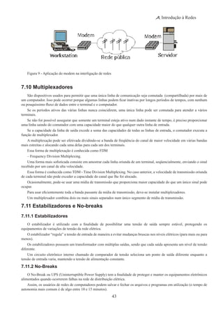 43
Introdução à Redes
Figura 9 - Aplicação do modem na interligação de redes
7.10 Multiplexadores
São dispositivos usados para permitir que uma única linha de comunicação seja comutada (compartilhada) por mais de
um computador. Isso pode ocorrer porque algumas linhas podem ficar inativas por longos períodos de tempos, com nenhum
ou pouquíssimo fluxo de dados entre o terminal e o computador.
Se os períodos ativos das várias linhas nunca coincidirem, uma única linha pode ser comutada para atender a vários
terminais.
Se não for possível assegurar que somente um terminal esteja ativo num dado instante de tempo, é preciso proporcionar
uma linha saindo do comutador com uma capacidade maior do que qualquer outra linha de entrada.
Se a capacidade da linha de saída excede a soma das capacidades de todas as linhas de entrada, o comutador executa a
função de multiplexador.
A multiplexação pode ser efetivada dividindo-se a banda de freqüência do canal de maior velocidade em várias bandas
mais estreitas e alocando cada uma delas para cada um dos terminais.
Essa forma de multiplexação é conhecida como FDM
– Frequency Division Multiplexing.
Uma forma mais sofisticada consiste em amostrar cada linha oriunda de um terminal, seqüencialmente, enviando o sinal
recebido por um canal de alta velocidade.
Essa forma é conhecida como TDM - Time Division Multiplexing. No caso anterior, a velocidade de transmissão oriunda
de cada terminal não pode exceder a capacidade do canal que lhe foi alocado.
Ocasionalmente, pode-se usar uma mídia de transmissão que proporciona maior capacidade do que um único sinal pode
ocupar.
Para usar eficientemente toda a banda passante da mídia de transmissão, deve-se instalar multiplexadores.
Um multiplexador combina dois ou mais sinais separados num único segmento de mídia de transmissão.
7.11 Estabilizadores e No-breaks
7.11.1 Estabilizadores
O estabilizador é utilizado com a finalidade de possibilitar uma tensão de saída sempre estável, protegendo os
equipamentos de variações de tensão da rede elétrica.
O estabilizador “regula” a tensão de entrada de maneira a evitar mudanças bruscas nos níveis elétricos (para mais ou para
menos).
Os estabilizadores possuem um transformador com múltiplas saídas, sendo que cada saída apresenta um nível de tensão
diferente.
Um circuito eletrônico interno chamado de comparador de tensão seleciona um ponto de saída diferente enquanto a
tensão de entrada varia, mantendo a tensão de alimentação constante.
7.11.2 No-Breaks
O No-Break ou UPS (Uninterruptible Power Supply) tem a finalidade de proteger e manter os equipamentos eletrônicos
alimentados quando ocorrerem falhas na rede de distribuição elétrica.
Assim, os usuários de redes de computadores podem salvar e fechar os arquivos e programas em utilização (o tempo de
autonomia mais comum é de algo entre 10 e 15 minutos).
 