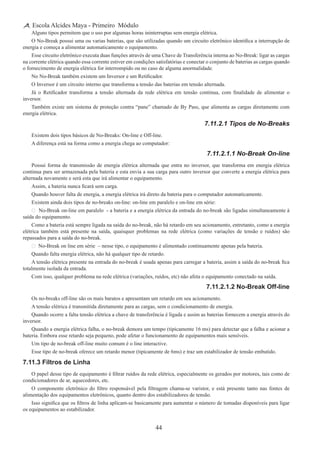44
Escola Alcides Maya - Primeiro Módulo
Alguns tipos permitem que o uso por algumas horas ininterruptas sem energia elétrica.
O No-Break possui uma ou varias baterias, que são utilizadas quando um circuito eletrônico identifica a interrupção de
energia e começa a alimentar automaticamente o equipamento.
Esse circuito eletrônico executa duas funções através de uma Chave de Transferência interna ao No-Break: ligar as cargas
na corrente elétrica quando essa corrente estiver em condições satisfatórias e conectar o conjunto de baterias as cargas quando
o fornecimento de energia elétrica for interrompido ou no caso de alguma anormalidade.
No No-Break também existem um Inversor e um Retificador.
O Inversor é um circuito interno que transforma a tensão das baterias em tensão alternada.
Já o Retificador transforma a tensão alternada da rede elétrica em tensão continua, com finalidade de alimentar o
inversor.
Também existe um sistema de proteção contra “pane” chamado de By Pass, que alimenta as cargas diretamente com
energia elétrica.
7.11.2.1 Tipos de No-Breaks
Existem dois tipos básicos de No-Breaks: On-line e Off-line.
A diferença está na forma como a energia chega ao computador:
7.11.2.1.1 No-Break On-line
Possui forma de transmissão de energia elétrica alternada que entra no inversor, que transforma em energia elétrica
continua para ser armazenada pela bateria e esta envia a sua carga para outro inversor que converte a energia elétrica para
alternada novamente e será esta que irá alimentar o equipamento.
Assim, a bateria nunca ficará sem carga.
Quando houver falta de energia, a energia elétrica irá direto da bateria para o computador automaticamente.
Existem ainda dois tipos de no-breaks on-line: on-line em paralelo e on-line em série:
 No-Break on-line em paralelo - a bateria e a energia elétrica da entrada do no-break são ligadas simultaneamente à
saída do equipamento.
Como a bateria está sempre ligada na saída do no-break, não há retardo em seu acionamento, entretanto, como a energia
elétrica também está presente na saída, quaisquer problemas na rede elétrica (como variações de tensão e ruídos) são
repassados para a saída do no-break.
 No-Break on line em série – nesse tipo, o equipamento é alimentado continuamente apenas pela bateria.
Quando falta energia elétrica, não há qualquer tipo de retardo.
A tensão elétrica presente na entrada do no-break é usada apenas para carregar a bateria, assim a saída do no-break fica
totalmente isolada da entrada.
Com isso, qualquer problema na rede elétrica (variações, ruídos, etc) não afeta o equipamento conectado na saída.
7.11.2.1.2 No-Break Off-line
Os no-breaks off-line são os mais baratos e apresentam um retardo em seu acionamento.
A tensão elétrica é transmitida diretamente para as cargas, sem o condicionamento de energia.
Quando ocorre a falta tensão elétrica a chave de transferência é ligada e assim as baterias fornecem a energia através do
inversor.
Quando a energia elétrica falha, o no-break demora um tempo (tipicamente 16 ms) para detectar que a falha e acionar a
bateria. Embora esse retardo seja pequeno, pode afetar o funcionamento de equipamentos mais sensíveis.
Um tipo de no-break off-line muito comum é o line interactive.
Esse tipo de no-break oferece um retardo menor (tipicamente de 6ms) e traz um estabilizador de tensão embutido.
7.11.3 Filtros de Linha
O papel desse tipo de equipamento é filtrar ruídos da rede elétrica, especialmente os gerados por motores, tais como de
condicionadores de ar, aquecedores, etc.
O componente eletrônico do filtro responsável pela filtragem chama-se varistor, e está presente tanto nas fontes de
alimentação dos equipamentos eletrônicos, quanto dentro dos estabilizadores de tensão.
Isso significa que os filtros de linha aplicam-se basicamente para aumentar o número de tomadas disponíveis para ligar
os equipamentos ao estabilizador.
 