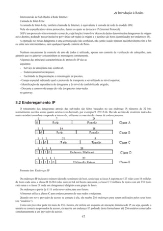 47
Introdução à Redes
Interconexão de Sub-Redes à Rede Internet
Camada de Inter-Rede
A camada de Inter-Rede, também chamada de Internet, é equivalente à camada de rede do modelo OSI.
Nela são especificados vários protocolos, dentre os quais se destaca o IP (Internet Protocol).
O IP é um protocolo não orientado a conexão, cuja função é transferir blocos de dados denominados datagramas da origem
até o destino, podendo passar inclusive por várias sub-redes (a origem e o destino são hosts identificados por endereços IP).
A operação no modo datagrama é uma comunicação não confiável, não sendo usado nenhum reconhecimento fim a fim
ou entre nós intermediários, nem qualquer tipo de controle de fluxo.
Nenhum mecanismo de controle de erro de dados é utilizado, apenas um controle de verificação do cabeçalho, para
garantir que os gateways encaminhem as mensagens corretamente.
Algumas das principais características do protocolo IP são as
seguintes:
-	 Serviço de datagrama não confiável;
-	 Endereçamento hierárquico;
-	 Facilidade de fragmentação e remontagem de pacotes;
- Campo especial indicando qual o protocolo de transporte a ser utilizado no nível superior;
- Identificação da importância do datagrama e do nível de confiabilidade exigido;
- Descarte e controle de tempo de vida dos pacotes inter-redes
no gateway.
8.2 Endereçamento IP
O roteamento dos datagramas através das sub-redes são feitos baseados no seu endereço IP, números de 32 bits
normalmente escritos como quatro octetos (em decimal), por exemplo 9.179.12.66. Devido ao fato de existirem redes dos
mais variados tamanhos compondo a inter-rede, utiliza-se o conceito de classes de endereçamento:
Formato dos Endereços IP
Os endereços IP indicam o número da rede e o número do host, sendo que a classeAsuporta até 127 redes com 16 milhões
de hosts cada uma, a classe B 16384 redes com até 64 mil hosts cada uma, a classe C 2 milhões de redes com até 256 hosts
cada uma e a classe D, onde um datagrama é dirigido a um grupo de hosts.
Os endereços a partir de 1111 estão reservados para uso futuro.
A Internet utiliza a classe C para endereçamento de suas redes e máquinas.
Quando um novo provedor de acesso se conecta à ela, ele recebe 256 endereços para serem utilizados pelos seus hosts
(ou “usuários”).
Como um provedor pode ter mais de 256 clientes, ele utiliza um esquema de alocação dinâmica de IP, ou seja, quando o
usuário se conecta ao provedor de acesso, ele recebe um endereço IP, podendo desta forma haver até 256 usuários conectados
simultaneamente a um provedor de acesso.
 