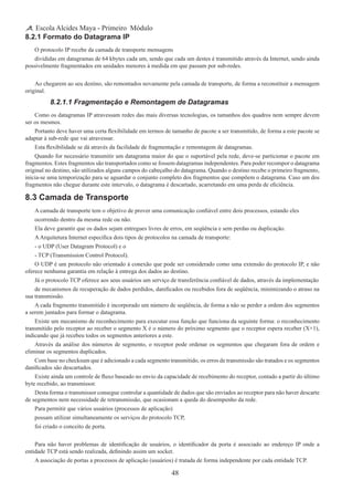 48
Escola Alcides Maya - Primeiro Módulo
8.2.1 Formato do Datagrama IP
O protocolo IP recebe da camada de transporte mensagens
divididas em datagramas de 64 kbytes cada um, sendo que cada um destes é transmitido através da Internet, sendo ainda
possivelmente fragmentados em unidades menores à medida em que passam por sub-redes.
Ao chegarem ao seu destino, são remontados novamente pela camada de transporte, de forma a reconstituir a mensagem
original.
8.2.1.1 Fragmentação e Remontagem de Datagramas
Como os datagramas IP atravessam redes das mais diversas tecnologias, os tamanhos dos quadros nem sempre devem
ser os mesmos.
Portanto deve haver uma certa flexibilidade em termos de tamanho de pacote a ser transmitido, de forma a este pacote se
adaptar à sub-rede que vai atravessar.
Esta flexibilidade se dá através da facilidade de fragmentação e remontagem de datagramas.
Quando for necessário transmitir um datagrama maior do que o suportável pela rede, deve-se particionar o pacote em
fragmentos. Estes fragmentos são transportados como se fossem datagramas independentes. Para poder recompor o datagrama
original no destino, são utilizados alguns campos do cabeçalho do datagrama. Quando o destino recebe o primeiro fragmento,
inicia-se uma temporização para se aguardar o conjunto completo dos fragmentos que compõem o datagrama. Caso um dos
fragmentos não chegue durante este intervalo, o datagrama é descartado, acarretando em uma perda de eficiência.
8.3 Camada de Transporte
A camada de transporte tem o objetivo de prover uma comunicação confiável entre dois processos, estando eles
ocorrendo dentro da mesma rede ou não.
Ela deve garantir que os dados sejam entregues livres de erros, em seqüência e sem perdas ou duplicação.
AArquitetura Internet especifica dois tipos de protocolos na camada de transporte:
- o UDP (User Datagram Protocol) e o
- TCP (Transmission Control Protocol).
O UDP é um protocolo não orientado à conexão que pode ser considerado como uma extensão do protocolo IP, e não
oferece nenhuma garantia em relação à entrega dos dados ao destino.
Já o protocolo TCP oferece aos seus usuários um serviço de transferência confiável de dados, através da implementação
de mecanismos de recuperação de dados perdidos, danificados ou recebidos fora de seqüência, minimizando o atraso na
sua transmissão.
A cada fragmento transmitido é incorporado um número de seqüência, de forma a não se perder a ordem dos segmentos
a serem juntados para formar o datagrama.
Existe um mecanismo de reconhecimento para executar essa função que funciona da seguinte forma: o reconhecimento
transmitido pelo receptor ao receber o segmento X é o número do próximo segmento que o receptor espera receber (X+1),
indicando que já recebeu todos os segmentos anteriores a este.
Através da análise dos números de segmento, o receptor pode ordenar os segmentos que chegaram fora de ordem e
eliminar os segmentos duplicados.
Com base no checksum que é adicionado a cada segmento transmitido, os erros de transmissão são tratados e os segmentos
danificados são descartados.
Existe ainda um controle de fluxo baseado no envio da capacidade de recebimento do receptor, contado a partir do último
byte recebido, ao transmissor.
Desta forma o transmissor consegue controlar a quantidade de dados que são enviados ao receptor para não haver descarte
de segmentos nem necessidade de retransmissão, que ocasionam a queda do desempenho da rede.
Para permitir que vários usuários (processos de aplicação)
possam utilizar simultaneamente os serviços do protocolo TCP,
foi criado o conceito de porta.
Para não haver problemas de identificação de usuários, o identificador da porta é associado ao endereço IP onde a
entidade TCP está sendo realizada, definindo assim um socket.
A associação de portas a processos de aplicação (usuários) é tratada de forma independente por cada entidade TCP.
 