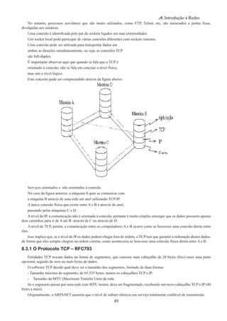 49
Introdução à Redes
No entanto, processos servidores que são muito utilizados, como FTP, Telnet, etc, são associados a portas fixas,
divulgadas aos usuários.
Uma conexão é identificada pelo par de sockets ligados em suas extremidades.
Um socket local pode participar de várias conexões diferentes com sockets remotos.
Uma conexão pode ser utilizada para transportar dados em
ambas as direções simultaneamente, ou seja, as conexões TCP
são full-duplex.
É importante observar aqui que quando se fala que o TCP é
orientado à conexão, não se fala em conexão a nível físico,
mas sim a nível lógico.
Este conceito pode ser compreendido através da figura abaixo.
Serviços orientados e não orientados à conexão
No caso da figura anterior, a máquina A quer se comunicar com
a máquina B através de uma rede em anel utilizando TCP/IP.
A única conexão física que existe entre A e B é através do anel,
passando pelas máquinas C e D.
A nível de IP, a comunicação não é orientada à conexão, portanto é muito simples enxergar que os dados possuem apenas
dois caminhos para ir de A até B: através de C ou através de D.
A nível de TCP, porém, a comunicação entre os computadores A e B ocorre como se houvesse uma conexão direta entre
eles.
Isso implica que, se a nível de IP os dados podem chegar fora de ordem, o TCP tem que garantir a ordenação destes dados,
de forma que eles sempre chegem na ordem correta, como aconteceria se houvesse uma conexão física direta entre A e B.
8.3.1 O Protocolo TCP – RFC793
Entidades TCP trocam dados na forma de segmentos, que consiste num cabeçalho de 20 bytes (fixo) mais uma parte
opcional, seguido de zero ou mais bytes de dados.
O software TCP decide qual deve ser o tamanho dos segmentos, limitado de duas formas:
- Tamanho máximo do segmento, de 65.535 bytes, menos os cabeçalhos TCP e IP.
-	 Tamanho da MTU (Maximum Transfer Unit) da rede.
Se o segmento passar por uma rede com MTU menor, deve ser fragmentado, recebendo um novo cabeçalho TCP e IP (40
bytes a mais).
Originalmente, a ARPANET assumia que o nível de subnet oferecia um serviço totalmente confiável de transmissão
 