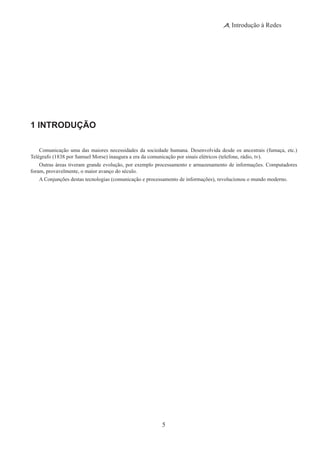 5
Introdução à Redes
1 INTRODUÇÃO
Comunicação uma das maiores necessidades da sociedade humana. Desenvolvida desde os ancestrais (fumaça, etc.)
Telégrafo (1838 por Samuel Morse) inaugura a era da comunicação por sinais elétricos (telefone, rádio, tv).
Outras áreas tiveram grande evolução, por exemplo processamento e armazenamento de informações. Computadores
foram, provavelmente, o maior avanço do século.
A Conjunções destas tecnologias (comunicação e processamento de informações), revolucionou o mundo moderno.
 
