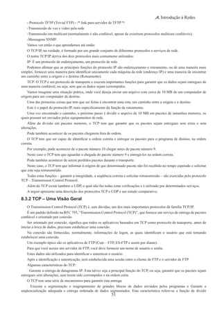 51
Introdução à Redes
- Protocolo TFTP (Trivial FTP) - /* link para servidor de TFTP */
-Transmissão de voz e vídeo pela rede
-Transmissão em multicast (normalmente é não confiável, apesar de existirem protocolos multicast confiáveis).
-Mensagens SNMP.
Vamos ver então o que aprendemos até então:
O TCP/IP, na verdade, é formado por um grande conjunto de diferentes protocolos e serviços de rede.
O nome TCP/IP deriva dos dois protocolos mais comumente utilizados:
IP: É um protocolo de endereçamento, um protocolo de rede.
Podemos afirmar que as principais funções do protocolo IP são endereçamento e roteamento, ou de uma maneira mais
simples, fornecer uma maneira para identificar unicamente cada máquina da rede (endereço IP) e uma maneira de encontrar
um caminho entre a origem e o destino (Roteamento).
TCP: O TCP é um protocolo de transporte e executa importantes funções para garantir que os dados sejam entregues de
uma maneira confiável, ou seja, sem que os dados sejam corrompidos.
Vamos imaginar uma situação prática, onde você deseja enviar um arquivo com cerca de 10 MB de um computador de
origem para um computador de destino.
Uma das primeiras coisas que tem que ser feitas é encontrar uma rota, um caminho entre a origem e o destino.
Este é o papel do protocolo IP, mais especificamente da função de roteamento.
Uma vez encontrado o caminho, o próximo passo é dividir o arquivo de 10 MB em pacotes de tamanhos menores, os
quais possam ser enviados pelos equipamentos de rede.
Além da divisão em pacotes menores, o TCP tem que garantir que os pacotes sejam entregues sem erros e sem
alterações.
Pode também acontecer de os pacotes chegarem fora de ordem.
O TCP tem que ser capaz de identificar a ordem correta e entregar os pacotes para o programa de destino, na ordem
correta.
Por exemplo, pode acontecer de o pacote número 10 chegar antes do pacote número 9.
Neste caso o TCP tem que aguardar a chegada do pacote número 9 e entregá-los na ordem correta.
Pode também acontecer de serem perdidos pacotes durante o transporte.
Neste caso, o TCP tem que informar à origem de que determinado pacote não foi recebido no tempo esperado e solicitar
que este seja retransmitido.
Todas estas funções – garantir a integridade, a seqüência correta e solicitar retransmissão – são exercidas pelo protocolo
TCP – Transmission Control Protocol.
Além do TCP existe também o UDP, o qual não faz todas estas verificações e é utilizado por determinados serviços.
A seguir apresento uma descrição dos protocolos TCP e UDP e um estudo comparativo.
8.3.2 TCP – Uma Visão Geral 
O Transmission Control Protocol (TCP) é, sem dúvidas, um dos mais importantes protocolos da família TCP/IP.
É um padrão definido na RFC 793, “Transmission Control Protocol (TCP)”, que fornece um serviço de entrega de pacotes
confiável e orientado por conexão.
Ser orientado por conexão, significa que todos os aplicativos baseados em TCP como protocolo de transporte, antes de
iniciar a troca de dados, precisam estabelecer uma conexão.
Na conexão são fornecidas, normalmente, informações de logon, as quais identificam o usuário que está tentando
estabelecer uma conexão.
Um exemplo típico são os aplicativos de FTP (Cute – FTP, ES-FTP e assim por diante).
Para que você acesse um servidor de FTP, você deve fornecer um nome de usuário e senha.
Estes dados são utilizados para identificar e autenticar o usuário.
Após a identificação e autenticação, será estabelecida uma sessão entre o cliente de FTP e o servidor de FTP.
Algumas características do TCP:
· Garante a entrega de datagramas IP: Esta talvez seja a principal função do TCP, ou seja, garantir que os pacotes sejam
entregues sem alterações, sem terem sido corrompidos e na ordem certa.
O TCP tem uma série de mecanismos para garantir esta entrega.
· Executa a segmentação e reagrupamento de grandes blocos de dados enviados pelos programas e Garante a
seqüencialização adequada e entrega ordenada de dados segmentados: Esta característica refere-se a função de dividir
 