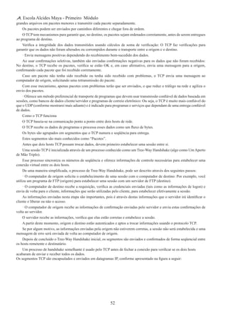 52
Escola Alcides Maya - Primeiro Módulo
grandes arquivos em pacotes menores e transmitir cada pacote separadamente.
Os pacotes podem ser enviados por caminhos diferentes e chegar fora de ordem.
O TCP tem mecanismos para garantir que, no destino, os pacotes sejam ordenados corretamente, antes de serem entregues
ao programa de destino.
Verifica a integridade dos dados transmitidos usando cálculos de soma de verificação: O TCP faz verificações para
garantir que os dados não foram alterados ou corrompidos durante o transporte entre a origem e o destino.
· Envia mensagens positivas dependendo do recebimento bem-sucedido dos dados.
Ao usar confirmações seletivas, também são enviadas confirmações negativas para os dados que não foram recebidos:
No destino, o TCP recebe os pacotes, verifica se estão OK e, em caso afirmativo, envia uma mensagem para a origem,
confirmando cada pacote que foi recebido corretamente.
Caso um pacote não tenha sido recebido ou tenha sido recebido com problemas, o TCP envia uma mensagem ao
computador de origem, solicitando uma retransmissão do pacote.
Com esse mecanismo, apenas pacotes com problemas terão que ser enviados, o que reduz o tráfego na rede e agiliza o
envio dos pacotes.
· Oferece um método preferencial de transporte de programas que devem usar transmissão confiável de dados baseada em
sessões, como bancos de dados cliente/servidor e programas de correio eletrônico: Ou seja, o TCP é muito mais confiável do
que o UDP (conforme mostrarei mais adiante) e é indicado para programas e serviços que dependam de uma entrega confiável
de dados.
Como o TCP funciona 
O TCP baseia-se na comunicação ponto a ponto entre dois hosts de rede.
O TCP recebe os dados de programas e processa esses dados como um fluxo de bytes.
Os bytes são agrupados em segmentos que o TCP numera e seqüência para entrega.
Estes segmentos são mais conhecidos como “Pacotes”.
Antes que dois hosts TCP possam trocar dados, devem primeiro estabelecer uma sessão entre si.
Uma sessão TCP é inicializada através de um processo conhecido como um Tree-Way Handshake (algo como Um Aperto
de Mão Triplo).
Esse processo sincroniza os números de seqüência e oferece informações de controle necessárias para estabelecer uma
conexão virtual entre os dois hosts.
De uma maneira simplificada, o processo de Tree-Way Handshake, pode ser descrito através dos seguintes passos:
· O computador de origem solicita o estabelecimento de uma sessão com o computador de destino: Por exemplo, você
utiliza um programa de FTP (origem) para estabelecer uma sessão com um servidor de FTP (destino).
· O computador de destino recebe a requisição, verifica as credenciais enviadas (tais como as informações de logon) e
envia de volta para o cliente, informações que serão utilizadas pelo cliente, para estabelecer efetivamente a sessão.
As informações enviadas nesta etapa são importantes, pois é através destas informações que o servidor irá identificar o
cliente e liberar ou não o acesso.
· O computador de origem recebe as informações de confirmação enviadas pelo servidor e envia estas confirmações de
volta ao servidor.
O servidor recebe as informações, verifica que elas estão corretas e estabelece a sessão.
A partir deste momento, origem e destino estão autenticados e aptos a trocar informações usando o protocolo TCP.
Se por algum motivo, as informações enviadas pela origem não estiverem corretas, a sessão não será estabelecida e uma
mensagem de erro será enviada de volta ao computador de origem.
Depois de concluído o Tree-Way Handshake inicial, os segmentos são enviados e confirmados de forma seqüencial entre
os hosts remetente e destinatário.
Um processo de handshake semelhante é usado pelo TCP antes de fechar a conexão para verificar se os dois hosts
acabaram de enviar e receber todos os dados.
Os segmentos TCP são encapsulados e enviados em datagramas IP, conforme apresentado na figura a seguir:
 