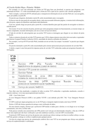 54
Escola Alcides Maya - Primeiro Módulo
Por exemplo, se você está utilizando um cliente de FTP para fazer um download, os pacotes que chegarem, com
informação de Porta = 21, serão encaminhados para o cliente de FTP, o qual irá ler o pacote e dar o destino apropriado.
Outro exemplo, o protocolo HTTP, utilizado para o transporte de informações de um servidor Web até o seu navegador,
opera, por padrão, na porta 80.
Os pacotes que chegarem, destinados à porta 80, serão encaminhados para o navegador.
Se houver mais de uma janela do navegador aberta, cada uma acessando diferentes páginas, o sistema inclui informações,
além da porta, capazes de identificar cada janela individualmente.
Com isso, quando chega um pacote para a porta 80, o sistema identifica para qual das janelas do navegador se destina o
referido pacote.
Em resumo: O uso do conceito de portas, permite que vários programas estejam em funcionamento, ao mesmo tempo, no
mesmo computador, trocando informações com um ou mais serviços/servidores.
O lado do servidor de cada programa que usa portas TCP escuta as mensagens que chegam no seu número de porta
conhecido.
Todos os números de porta de servidor TCP menores que 1.024 (e alguns números mais altos) são reservados e registrados
pela Internet Assigned Numbers Authority (IANA, autoridade de números atribuídos da Internet).
Por exemplo, o serviço HTTP (servidor Web), instalado em um servidor, fica sempre “escutando” os pacotes que chegam
ao servidor.
Os pacotes destinados a porta 80, serão encaminhados pelo sistema operacional para processamento do servidor Web.
A tabela a seguir é uma lista parcial de algumas portas de servidor TCP conhecidas usadas por programas baseados em
TCP padrão.
Para obter uma lista atualizada e completa de todas as portas TCP conhecidas e registradas atualmente, consulte o
seguinte endereço: www.iana.org/assignments/port-numbers.
UDP – Uma Visão Geral
O User Datagram Protocol (UDP) é um padrão TCP/IP e está definido pela RFC 768, “User Datagram Protocol
(UDP)”.
O UDP é usado por alguns programas em vez de TCP para o transporte rápido de dados entre hosts TCP/IP.
Porém o UDP não fornece garantia de entrega e nem verificação de dados.
De uma maneira simples, dizemos que o protocolo UDP manda os dados para o destino; se vai chegar ou se vai chegar
corretamente, sem erros, só Deus sabe.
Pode parecer estranho esta característica do UPD, porém você verá que em determinadas situações, o fato de o UDP ser
muito mais rápido (por não fazer verificações e por não estabelecer sessões), o uso do UDP é recomendado.
O protocolo UDP fornece um serviço de pacotes sem conexão que oferece entrega com base no melhor esforço, ou seja,
UDP não garante a entrega ou verifica a seqüência para qualquer pacote.
Um host de origem que precise de comunicação confiável deve usar TCP ou um programa que ofereça seus próprios
serviços de seqüencialização e confirmação.
 