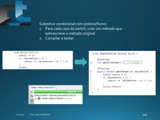 Substituir condicional com polimorfismo:
1. Para cada case do switch, criar um método que
sobrescreve o método original
2. Compilar e testar
 
