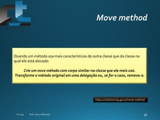 Quando um método usa mais características de outra classe que da classe na
qual ele está alocado:
Crie um novo método com corpo similar na classe que ele mais usa.
Transforme o método original em uma delegação ou, se for o caso, remova-o.
https://refactoring.guru/move-method
 