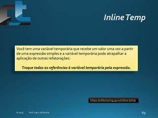 Você tem uma variável temporária que recebe um valor uma vez a partir
de uma expressão simples e a variável temporária pode atrapalhar a
aplicação de outras refatorações:
Troque todas as referências à variável temporária pela expressão.
https://refactoring.guru/inline-temp
 