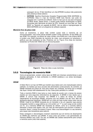 10   Capítulo 3: Introdução à Arquitetura de Computadores               Prof. Roberto Willrich


                  passagem de luz. É fácil identificar um chip EPROM na placa mãe justamente
                  pela presença desse adesivo.
              −   EEPROM: Significa Electrically Erasable Programmable ROM (EEPROM ou
                  E2PROM). Esta é o tipo de memória ROM mais flexível, que pode ser
                  apagada sob o controle de software. Este é o tipo que se usa para armazenar
                  as BIOS atuais. Dessa forma, o usuário pode realizar atualizações no BIOS,
                  fornecidas pelo fabricante da placa de CPU. Quando se ouve falar em “flash
                  BIOS” ou “fazendo um upgrade de BIOS”, isto se refere a reprogramação do
                  BIOS EEPROM com um programa de software especial.

Memória fora da placa mãe
        Como já mostramos, a placa mãe contém quase toda a memória de um
        microcomputador, mas outras placas também podem conter memórias, do tipo RAM e do
        tipo ROM. Por exemplo, as placas de vídeo contém uma ROM com o seu próprio BIOS,
        e contém uma RAM chamada de memória de vídeo, que armazena os caracteres e
        gráficos que são mostrados na tela. Podemos ver na Figura 8 os chips de memória
        existentes na PLACA DE VÍDEO de um microcomputador.




                           Figura 8. Placa de ví deo e suas memórias


3.5.2 Tecnologias de memória RAM
        Como já apresentado, existem vários tipos de RAM com diversas características e para
        diversas aplicações. A mais conhecida é a SRAM (estática) e as várias tecnologias
        DRAM (dinâmica).

SRAM
        A Static Ram é um tipo de RAM que mantém seus dados sem uma reatualização externa
        (refresh), na medida que seus circuitos são alimentados continuamente. Ao contrário, as
        DRAM necessita de pulsos de 15ns para manter seu conteúdo, de forma que a energia
        não fique o tempo todo abastecendo os chip. Esse pulso periódico é o refresh.
        Toda a memória RAM é mais lenta ou mais rápida de acordo com o tempo de acesso
        medido em nano-segundos (bilionésimos de segundo). A SRAM é mais rápida que a
        DRAM. É comum hoje encontrar nas DRAMs 6 a 150ns de tempo de acesso
        (dependendo da tecnologia DRAM), enquanto que nas SRAM é de até 15ns. Mas ela
        apresenta algumas fraquezas. SRAM tem um custo por byte muitas vezes maior que as
        DRAM. Cada bit da DRAM necessita de um transistor e de um capacitor (que quando
        energizado mantém a carga elétrica se o bit contém um “1” ou sem carga se ele contém
        um 0”). Já a memória SRAM não necessita de refresh, como se a corrente elétrica
        estivesse o tempo todo ligada a ela, por meio de interruptores que acionam e fecham a
        memória. Assim, o tempo de acesso é menor. Mas a sua desvantagem é o seu tamanho,
        pois requer seis transistores para cada bit.
        Estas vantagens e desvantagens mostram claramente que em termos de desempenho
        as SRAM são melhores que DRAM. A única coisa q proíbe o uso generalizado da
                                                         ue
        memória SRAM é seu custo. Por isto, as SRAMs são usadas basicamente para compor
        a memória cache (visto mais adiante).
 