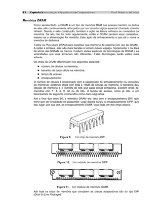 11   Capítulo 3: Introdução à Arquitetura de Computadores             Prof. Roberto Willrich


Memórias DRAM
        Como apresentado, a DRAM é um tipo de memória RAM que apenas mantém os dados
        se eles são continuamente reforçados por um circuito lógico especial chamado circuito
        refresh. Devido a esta construção, também a ação de leitura refresca os conteúdos da
        memória. Se isto não for feito regularmente, então a DRAM perderá seus conteúdos,
        mesmo se a alimentação for mantida. Esta ação de refrescamento é que dá o nome a
        memória de dinâmica.
        Todos os PCs usam DRAM para constituir sua memória de sistema (em vez de SRAM).
        A razão é simples, elas são mais baratas e tomam menos espaço, tipicamente ¼ da área
        de silício das SRAMs ou menos. Existem várias espécies de tecnologias de DRAM e as
        velocidades que elas fornecem são diferentes. Estas tecnologias serão vistas mais
        adiante.
        Os chips de DRAM diferenciam nos seguintes aspectos:
           n número de células na memória;
           n tamanho de cada célula na memória;
           n tempo de acesso;
           n encapsulamento;
        O número de células é relacionado com a capacidade de armazenamento (ou posições
        de memória), existindo chips com 8KB a 16MB de células de memória. O tamanho das
        células de memória é o número de bits que cada célula armazena. Existem chips de
        memória com 1, 4, 8, 9, 32 ou 36 bits. O tempo de acesso, como já dito, é em
        bilionésimos de segundo, conhecidos como nano-segundos.
        Até o final dos anos 80, a memória DRAM era feita com o encapsulamento DIP, que
        tinha que ser encaixada na placa-mãe. Logo depois surgiu o encapsulamento SIPP, que
        deu lugar, por sua vez, ao encapsulamento SIMM. Veja cada um dos chips abaixo.




                             Figura 9.     Um chip de memória DIP




                           Figura 10.    Um módulo de memória SIPP




                          Figura 11.     Um módulo de memória SIMM
        Até hoje os chips de memória que compõem as placas adaptadoras são do tipo DIP
        (Dual In-Line Package).
 