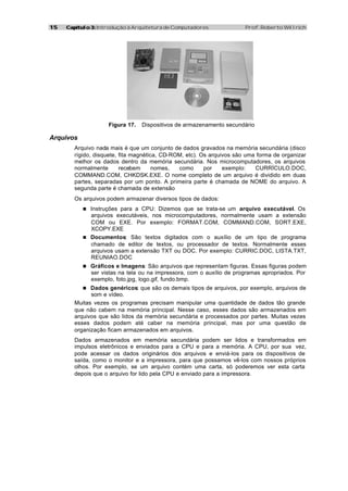 15   Capítulo 3: Introdução à Arquitetura de Computadores              Prof. Roberto Willrich




                    Figura 17.   Dispositivos de armazenamento secundário

Arquivos
        Arquivo nada mais é que um conjunto de dados gravados na memória secundária (disco
        rígido, disquete, fita magnética, CD-ROM, etc). Os arquivos são uma forma de organizar
        melhor os dados dentro da memória secundária. Nos microcomputadores, os arquivos
        normalmente       recebem      nomes,  como      por    exemplo:   CURRÍCULO.DOC,
        COMMAND.COM, CHKDSK.EXE. O nome completo de um arquivo é dividido em duas
        partes, separadas por um ponto. A primeira parte é chamada de NOME do arquivo. A
        segunda parte é chamada de extensão
        Os arquivos podem armazenar diversos tipos de dados:
           n Instruções para a CPU: Dizemos que se trata-se um arquivo executável. Os
             arquivos executáveis, nos microcomputadores, normalmente usam a extensão
             COM ou EXE. Por exemplo: FORMAT.COM, COMMAND.COM, SORT.EXE,
             XCOPY.EXE
           n Documentos: São textos digitados com o auxílio de um tipo de programa
             chamado de editor de textos, ou processador de textos. Normalmente esses
             arquivos usam a extensão TXT ou DOC. Por exemplo: CURRIC.DOC, LISTA.TXT,
             REUNIAO.DOC
           n Gráficos e Imagens: São arquivos que representam figuras. Essas figuras podem
              ser vistas na tela ou na impressora, com o auxílio de programas apropriados. Por
              exemplo, foto.jpg, logo.gif, fundo.bmp.
           n Dados genéricos: que são os demais tipos de arquivos, por exemplo, arquivos de
              som e vídeo.
        Muitas vezes os programas precisam manipular uma quantidade de dados tão grande
        que não cabem na memória principal. Nesse caso, esses dados são armazenados em
        arquivos que são lidos da memória secundária e processados por partes. Muitas vezes
        esses dados podem até caber na memória principal, mas por uma questão de
        organização ficam armazenados em arquivos.
        Dados armazenados em memória secundária podem ser lidos e transformados em
        impulsos eletrônicos e enviados para a CPU e para a memória. A CPU, por sua vez,
        pode acessar os dados originários dos arquivos e enviá-los para os dispositivos de
        saída, como o monitor e a impressora, para que possamos vê-los com nossos próprios
        olhos. Por exemplo, se um arquivo contém uma carta, só poderemos ver esta carta
        depois que o arquivo for lido pela CPU e enviado para a impressora.
 