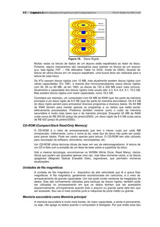 17   Capítulo 3: Introdução à Arquitetura de Computadores               Prof. Roberto Willrich



                                                             Setor



                                                             Trilha




                                                            Cilindro




                                    Figura 19.   Disco Rígido
        Muitas vezes os blocos de dados de um arquivo estão espalhados ao redor do disco.
        Portanto, alguns mecanismos são necessários para rastrear os blocos de um arquivo
        (p.e. lista ligada, FAT – File Allocation Table no DOS, I node do UNIX). Quando da
                                                                -
        leitura de vários blocos em um arquivo espalhado, uma busca deve ser realizada para a
        leitura de cada bloco.
        Os XTs usavam discos rígidos com 10 MB, mas atualmente existem discos rígidos com
        várias capacidades. Em 1991, a maioria dos microcomputadores usava discos rígidos
        com 40, 60 ou 80 MB. Já em 1993, os discos de 120 e 200 MB eram mais comuns.
        Atualmente a capacidade dos discos rígidos mais usuais são: 4.3, 6.4, 8.4, 9.1, 10.2 GB.
        Mas existem discos rígidos com maior capacidade, como 18.2 GB.
        Considere por exemplo, um computador com 64 MB de RAM (que faz parte da memória
        principal) e um disco rígido de 8.4 GB (que faz parte da memória secundária). Os 8.4 GB
        do disco rígido servem para armazenar diversos programas e diversos dados. Os 64 MB
        de RAM servem para manter apenas os programas e os dados que estão sendo
        efetivamente processados. Podemos também mostrar como o custo da memória
        secundária é muito mais baixo que o da memória principal. Enquanto 64 MB de RAM
        custa cerca de R$ 250,00 (preço de janeiro/2000), um disco rígido de 8.4 GB custa cerca
        de R$ 420 (preço de janeiro/2000).

CD-ROM (Compact-Disck Read-Only Memory)
        O CD-ROM é o meio de armazenamento que tem o menor custo por cada MB
        armazenado. Infelizmente, como o nome já diz, esse tipo de disco não pode ser usado
        para gravar dados. Pode ser usado apenas para leitura. O CD-ROM tem sido utilizado
        para veiculação de software, dicionários, enciclopédias, etc.
        Um CD-ROM utiliza técnicas óticas de laser em vez de eletromagnetismo. A leitura de
        um CD é feita com a emissão de um feixe de laser sobre a superfície do disco.
        Sob a mesma tecnologia, encontram-se os WORM (Wirte Once, Read Many), discos
        óticos que podem ser gravados apenas uma vez, mas lidos inúmeras vezes, e os discos
        apagáveis (Magneto Optical Erasable Disk), regraváveis, que permitem inúmeras
        atualizações.

Unidades de fita magnéticas
        A unidade de fita magnética é o dispositivo de alta velocidade que lê e grava fitas
        magnéticas. A fita magnética, geralmente acondicionada em cartuchos, é o meio de
        armazenamento de grande capacidade. Um rolo pode conter centenas de megabytes de
        dados. Elas são normalmente utilizadas para backups de discos rígidos, também pode
        ser utilizadas no processamento em que os dados tenham que ser acessados
        seqüencialmente, principalmente quando todo o arquivo ou grande parte dele tem que
        ser acessado. Seu uso é mais corrente junto a máquinas de porte médio ou grande.

Memória secundária como Memória principal
        A memória secundária é muito mais barata, de maior capacidade, e ainda é permanente,
        ou seja, não apaga os dados quando o computador é desligado. Por que então esse tipo
 