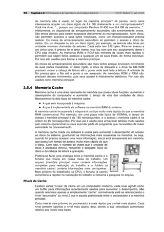 18   Capítulo 3: Introdução à Arquitetura de Computadores                Prof. Roberto Willrich


        de memória não é usado no lugar da memória principal? Já pensou como seria
        interessante acoplar um disco rígido de 8.4 GB diretamente a um microprocessador?
        Você iria dizer: "... possuo um computador Pentium III 450 com 8.4 GB de memória...".
        Infelizmente, os dispositivos de armazenamento secundário são extremamente lentos.
        São lentos demais para serem acoplados diretamente ao microprocessador. Além disso,
        não permitem acessos a seus bytes individuais, como um microprocessador precisa
        realizar. Os meios de armazenamento secundário só permitem o acesso a bloco de
        dados. Em um disquete ou em um disco rígido, por exemplo, as leituras são feitas em
        unidades mínimas chamadas de setores. Cada setor tem 512 bytes. Para ter acesso a
        um único byte, é preciso ler o setor inteiro. Isso faz com que seu acoplamento direto à
        CPU seja inviável. As memórias RAM e ROM são milhares de vezes mais rápidas e
        permitem que sejam feitos acessos a qualquer um de seus bytes, de forma individual.
        Por isso são usadas para formar a memória principal.
        Os meios de armazenamento secundário são mais lentos porque envolvem movimento
        de suas partes mecânicas. O disco rígido, o drive de disquete e o drive de CD-ROM
        precisam mover a cabeça de leitura até o ponto onde será feita a leitura. A unidade de
        fita precisa girar a fita até o ponto a ser acessado. As memórias ROM e RAM não
        precisam desses movimentos, pois seus acesso é inteiramente eletrônico. Por isso são
        usadas como memória principal.


3.5.4 Memória Cache
        Memória cache é uma área reservada de memória que possui duas funções: aumentar o
        desempenho do computador e aumentar o tempo de vida das unidades de disco.
        Basicamente há dois tipos de memória cache:
           n A que vem incorporada à máquina.
           n A que é implementada via software na memória RAM do sistema.
        A memória cache incorporada à máquina é um tipo muito mais rápido do que a memória
        RAM convencional. Por exemplo, em uma placa mãe típica de 100MHz, o tempo de
        acesso à memória principal é de 180 nanosegundos, e o acesso à memória cache é na
        ordem de 45 nanosegundos. Por isso ela é usada para armazenar tabelas muito usadas
        pelo sistema operacional ou para executar parte de programas que necessitam de maior
        velocidade de processamento.
        A memória cache criada via software é usada para aumentar o desempenho do acesso
        ao disco do sistema, guardando as informações mais acessadas na memória, ou seja,
        quando for preciso acessar uma nova informação, ela já está armazenada em memória,
        que possui um tempo de acesso muito mais rápido do que
        o disco. Com isso, o número de vezes que a unidade de
        disco é acessada diminui, reduzindo o desgaste físico do
        disco e da cabeça de leitura e gravação.
        Poderia-se fazer uma analogia entre a memória cache e o
        fichário que ficaria em nossa mesa de trabalho. Um
        arquivo (memória principal) maior conteria informações
        completas para realização do trabalho e o fichário (a
        memória cache) conteria informações mais corriqueiras.
        Mais próximo do trabalhador (a CPU), o fichário (a cache)
        aumentaria a rapidez na realização do trabalho e reduziria a pesquisa no arquivo.

Níveis de Cache
        Existem vários “níveis” de cache em um computador moderno, cada nível agindo como
        um buffer para informações recentemente usadas para aumentar o desempenho. Mas
        quando referimos apenas a simplesmente “cache”, normalmente está se referenciando o
        nível “secundário” ou nível 2 que é aquela posicionada entre o processador e a memória
        principal.
        Cada nível é mais próximo do processador e mais rápida que o nível mais abaixo. Cada
        nível também cacheia o nível mais abaixo dela, devido a sua velocidade aumentada
        relativa aos níveis mais baixo.
 