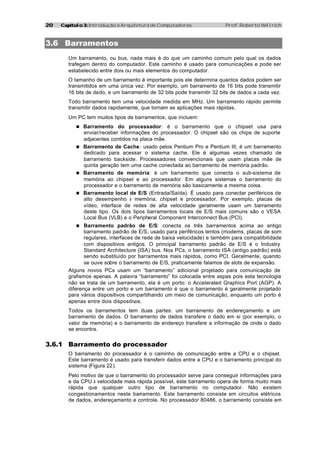 20   Capítulo 3: Introdução à Arquitetura de Computadores               Prof. Roberto Willrich



3.6 Barramentos
        Um barramento, ou bus, nada mais é do que um caminho comum pelo qual os dados
        trafegam dentro do computador. Este caminho é usado para comunicações e pode ser
        estabelecido entre dois ou mais elementos do computador.
        O tamanho de um barramento é importante pois ele determina quantos dados podem ser
        transmitidos em uma única vez. Por exemplo, um barramento de 16 bits pode transmitir
        16 bits de dado, e um barramento de 32 bits pode transmitir 32 bits de dados a cada vez.
        Todo barramento tem uma velocidade medida em MHz. Um barramento rápido permite
        transmitir dados rapidamente, que tornam as aplicações mais rápidas.
        Um PC tem muitos tipos de barramentos, que incluem:
           n Barramento     do processador: é o barramento que o chipset usa para
             enviar/receber informações do processador. O chipset são os chips de suporte
             adjacentes contidos na placa mãe.
           n Barramento de Cache: usado pelos Pentium Pro e Pentium III, é um barramento
             dedicado para acessar o sistema cache. Ele é algumas vezes chamado de
             barramento backside. Processadores convencionais que usam placas mãe de
             quinta geração tem uma cache conectada ao barramento de memória padrão.
           n Barramento de memória: é um barramento que conecta o sub-sistema de
             memória ao chipset e ao processador. Em alguns sistemas o barramento do
             processador e o barramento de memória são basicamente a mesma coisa.
           n Barramento local de E/S (Entrada/Saída). É usado para conectar periféricos de
             alto desempenho à memória, chipset e processador. Por exemplo, placas de
             vídeo, interface de redes de alta velocidade geralmente usam um barramento
             deste tipo. Os dois tipos barramentos locais de E/S mais comuns são o VESA
             Local Bus (VLB) e o Peripheral Component Interconnect Bus (PCI).
           n Barramento padrão de E/S: conecta os três barramentos acima ao antigo
               barramento padrão de E/S, usado para periféricos lentos (modems, placas de som
               regulares, interfaces de rede de baixa velocidade) e também para compatibilidade
               com dispositivos antigos. O principal barramento padrão de E/S é o Industry
               Standard Architecture (ISA) bus. Nos PCs, o barramento ISA (antigo padrão) está
               sendo substituído por barramentos mais rápidos, como PCI. Geralmente, quando
               se ouve sobre o barramento de E/S, praticamente falamos de slots de expansão.
        Alguns novos PCs usam um “barramento” adicional projetado para comunicação de
        grafismos apenas. A palavra “barramento” foi colocada entre aspas pois esta tecnologia
        não se trata de um barramento, ela é um porto: o Accelerated Graphics Port (AGP). A
        diferença entre um porto e um barramento é que o barramento é geralmente projetado
        para vários dispositivos compartilhando um meio de comunicação, enquanto um porto é
        apenas entre dois dispositiv os.
        Todos os barramentos tem duas partes: um barramento de endereçamento e um
        barramento de dados. O barramento de dados transfere o dado em si (por exemplo, o
        valor de memória) e o barramento de endereço transfere a informação de onde o dado
        se encontra.


3.6.1 Barramento do processador
        O barramento do processador é o caminho de comunicação entre a CPU e o chipset.
        Este barramento é usado para transferir dados entre a CPU e o barramento principal do
        sistema (Figura 22).
        Pelo motivo de que o barramento do processador serve para conseguir informações para
        e da CPU à velocidade mais rápida possível, este barramento opera de forma muito mais
        rápida que qualquer outro tipo de barramento no computador. Não existem
        congestionamentos neste barramento. Este barramento consiste em circuitos elétricos
        de dados, endereçamento e controle. No processador 80486, o barramento consiste em
 