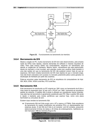 22   Capítulo 3: Introdução à Arquitetura de Computadores             Prof. Roberto Willrich




                    Figura 23.   Funcionamento do barramento da memória


3.6.4 Barramento de E/S
        Desde a criação do PC, muitos barramento de E/S tem sido desenvolvidos, pela simples
        razão de CPUs mais rápidas, maiores demandas de software e maiores requisitos de
        vídeo. Para cada avanço obtido nos computadores, requer-se um barramento que
        atenda às exigências do hardware. Mesmo assim, necessita-se que seja padronizado
        diante do mercado a nível mundial, sem grandes custos aos usuários (esta também é
        uma das razões em que os barramento de E/S não puderam evoluir mais do que se
        esperava). Até foram criados barramento de E/S mais rápidos do que o mercado exige,
        mas não foram colocados com sucesso no mercado justamente pelos custos gerados na
        atualização de hardware por parte dos usuários).
        Pode-se encontrar estes barramento de E/S na arquitetura do computadores de hoje:
        ISA, MCA, EISA, VESA Local Bus, PCI Local Bus.


3.6.5 Barramento ISA
        Este barramento foi introduzido no PC original em 1981 como um barramento de 8 bits e
        mais tarde foi expandido para 16 bits com o PC/AT em 1984, chamando-se arquitetura
        padrão da indústria. O padrão ISA é ainda é utilizado em arquiteturas menos recentes,
        mas este tipo de barramento é geralmente substituído pelo PCI. Mas o padrão ISA ainda
        é rápido o bastante para muitos periféricos que usamos hoje, como uma placa
        fax/modem ou uma placa de som.
        Existem duas versões do barramento ISA:
           n O barramento ISA de 8 bits surgiu com o XT e opera a 4,77MHz. Esta arquitetura
              de barramento foi usada inicialmente nos primeiros PCs e é desnecessária nos
              sistemas atuais. O slot ISA de 8 bits é um conector com 62 contatos, possuindo
              eletronicamente 8 linhas de dados e 20 linhas de endereçamento, habilitando ao
              slot manusear 1MB de memória (Figura 24).




                                 Figura 24.   Slot ISA de 8 bits
 