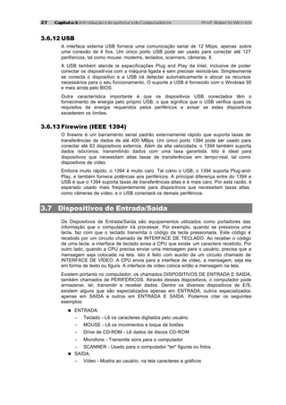 27   Capítulo 3: Introdução à Arquitetura de Computadores                    Prof. Roberto Willrich



3.6.12 USB
        A interface externa USB fornece uma comunicação serial de 12 Mbps, apenas sobre
        uma conexão de 4 fios. Um único porto USB pode ser usado para conectar até 127
        perifíericos, tal como mouse, modems, teclados, scanners, câmeras. E
        A USB também atende às especificações Plug and Play da Intel, inclusive de poder
        conectar os dispositivos com a máquina ligada e sem precisar reiniciá-las. Simplesmente
        se conecta o dispositivo e a USB irá detectar automaticamente e alocar os recursos
        necessários para o seu funcionamento. O suporte a USB é fornecido com o Windows 95
        e mais ainda pelo BIOS.
        Outra característica importante é que os dispositivos USB conectados têm o
        fornecimento de energia pelo próprio USB, o que significa que o USB verifica quais os
        requisitos de energia requeridos pelos periféricos e avisar se estes dispositivos
        excederem os limites.


3.6.13 Firewire (IEEE 1394)
        O firewire é um barramento serial padrão externamente rápido que suporta taxas de
        transferências de dados de até 400 MBps. Um único porto 1394 pode ser usado para
        conectar até 63 dispositivos externos. Além da alta velocidade, o 1394 também suporta
        dados isócronos, transmitindo dados com uma taxa garantida. Isto é ideal para
        dispositivos que necessitam altas taxas de transferências em tempo-real, tal como
        dispositivos de vídeo.
        Embora muito rápido, o 1394 é muito caro. Tal como o USB, o 1394 suporta Plug-and-
        Play, e também fornece potências aos periféricos. A principal diferença entre do 1394 e
        USB é que o 1394 suporta taxas de transferências altas e é mais caro. Por esta razão, é
        esperado usado mais freqüentemente para dispositivos que necessitam taxas altas,
        como câmeras de vídeo, e o USB conectará os demais periféricos.


3.7 Dispositivos de Entrada/Saída
        Os Dispositivos de Entrada/Saída são equipamentos utilizados como portadores das
        informação que o computador irá processar. Por exemplo, quando se pressiona uma
        tecla, faz com que o teclado transmita o código da tecla pressionada. Este código é
        recebido por um circuito chamado de INTERFACE DE TECLADO. Ao receber o código
        de uma tecla, a interface de teclado avisa a CPU que existe um caractere recebido. Por
        outro lado, quando a CPU precisa enviar uma mensagem para o usuário, precisa que a
        mensagem seja colocada na tela. Isto é feito com auxílio de um circuito chamado de
        INTERFACE DE VÍDEO. A CPU envia para a interface de vídeo, a mensagem, seja ela
        em forma de texto ou figura. A interface de vídeo coloca então a mensagem na tela.
        Existem portanto no computador, os chamados DISPOSITIVOS DE ENTRADA E SAÍDA,
        também chamados de PERIFÉRICOS. Através desses dispositivos, o computador pode
        armazenar, ler, transmitir e receber dados. Dentre os diversos dispositivos de E/S,
        existem alguns que são especializados apenas em ENTRADA, outros especializados
        apenas em SAÍDA e outros em ENTRADA E SAÍDA. Podemos citar os seguintes
        exemplos:
           n ENTRADA:
              −   Teclado - Lê os caracteres digitados pelo usuário
              −   MOUSE - Lê os movimentos e toque de botões
              −   Drive de CD-ROM - Lê dados de discos CD-ROM
              −   Microfone - Transmite sons para o computador
              −   SCANNER - Usado para o computador "ler" figuras ou fotos
           n SAÍDA:
              −   Vídeo - Mostra ao usuário, na tela caracteres e gráficos
 