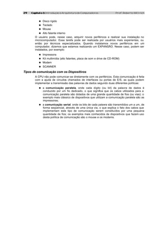 29   Capítulo 3: Introdução à Arquitetura de Computadores               Prof. Roberto Willrich


           n Disco rígido
           n Teclado
           n Mouse
           n Alto falante interno
        O usuário pode, nesse caso, adquirir novos periféricos e realizar sua instalação no
        microcomputador. Essa tarefa pode ser realizada por usuários mais experientes, ou
        então por técnicos especializados. Quando instalamos novos periféricos em um
        computador, dizemos que estamos realizando um EXPANSÃO. Nesse caso, podem ser
        instalados, por exemplo:
           n Impressora
           n Kit multimídia (alto falantes, placa de som e drive de CD-ROM)
           n Modem
           n SCANNER

Tipos de comunicação com os Dispositivos
        A CPU não pode comunicar-se diretamente com os periféricos. Esta comunicação é feita
        com a ajuda de circuitos chamados de interfaces ou portas de E/S, as quais podem
        implementar a transmissão das palavras de dados segundo duas diferentes políticas:
           n a comunicação paralela, onde cada dígito (ou bit) da palavra de dados é
              conduzido por um fio dedicado, o que significa que os cabos utilizados para a
              comunicação paralela são dotados de uma grande quantidade de fios (ou vias); o
              exemplo mais clássico de dispositivos que utilizam a comunicação paralela são as
              impressoras;
           n a comunicação serial, onde os bits de cada palavra são transmitidos um a um, de
              forma seqüencial, através de uma única via, o que explica o fato dos cabos que
              implementam este tipo de comunicação serem constituídos por uma pequena
              quantidade de fios; os exemplos mais conhecidos de dispositivos que fazem uso
              desta política de comunicação são o mouse e os modems.
 