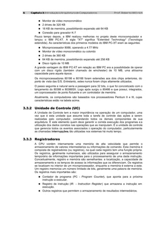 6   Capítulo 3: Introdução à Arquitetura de Computadores               Prof. Roberto Willrich


          n Monitor de vídeo monocromático
          n 2 drives de 320 KB
          n 16 KB de memória, possibilitando expansão até 64 KB
          n Conexão para gravador K-7
       Pouco tempo depois, a IBM realizou melhorias no projeto deste microcomputador e
       lançou o IBM PC-XT. A sigla "XT" significa "Extended Technology" (Tecnologia
       estendida). As características dos primeiros modelos do IBM PC-XT eram as seguintes:
          n Microprocessador 8088, operando a 4.77 MHz
          n Monitor de vídeo monocromático ou colorido
          n 2 drives de 360 KB
          n 64 KB de memória, possibilitando expansão até 256 KB
          n Disco rígido de 10 MB
       A grande vantagem do IBM PC-XT em relação ao IBM PC era a possibilidade de operar
       com um disco rígido (também chamado de winchester) de 10 MB, uma altíssima
       capacidade para aquela época.
       Os microprocessadores 80186 e 80188 foram extensões aos dois chips anteriores, do
       ponto de vista das E/S. Entretanto, estes nunca foram chips altamente utilizados.
       O passo seguinte e natural seria a passagem para 32 bits, o que foi concretizado com o
       lançamento do 80386 e 80386SX. Logo após surgiu o 80486 e que possui, integrados,
       um coprocessador de ponto flutuante e um controlador de memória.
       Atualmente, os computadores são baseados nos processadores Pentium II e III, cujas
       características estão na tabela acima.


3.3.2 Unidade de Controle (UC)
       A Unidade de Controle tem a maior importância na operação de um computador, uma
       vez que é esta unidade que assume toda a tarefa de controle das ações a serem
       realizadas pelo computador, comandando todos os demais componentes de sua
       arquitetura. É este elemento quem deve garantir a correta execução dos programas e a
       utilização dos dados corretos nas operações que as manipulam. É a unidade de controle
       que gerencia todos os eventos associados à operação do computador, particularmente
       as chamadas interrupções tão utilizadas nos sistemas há muito tempo.
                                  ,


3.3.3 Registradores
       A CPU contém internamente uma memória de alta velocidade que permite o
       armazenamento de valores intermediários ou informações de comando. Esta memória é
       composta de registradores (ou registros), na qual cada registro tem uma função própria.
       Os registros, geralmente numerosos, são utilizados para assegurar o armazenamento
       temporário de informações importantes para o processamento de uma dada instrução.
       Conceitualmente, registro e memória são semelhantes: a localização, a capacidade de
       armazenamento e os tempos de acesso às informações que os diferenciam. Os registros
       se localizam no interior de um microprocessador, enquanto a memória é externa a este.
       Um registro memoriza um número limitado de bits, geralmente uma palavra de memória.
       Os registros mais importantes são:
          n Contador de programa (PC - Program Counter), que aponta para a próxima
             instrução a executar.
          n Registro de instrução (IR  - Instruction Register) que armazena a instrução em
            execução.
          n Outros registros que permitem o armazenamento de resultados intermediários.
 