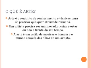 O QUE É ARTE? Arte é o conjunto de conhecimento e técnicas para se praticar qualquer atividade humana. Um artista precisa ser um inovador, criar e estar ou não a frente do seu tempo. A arte é um estilo de mostrar o homem e o mundo através dos olhos de um artista. 
