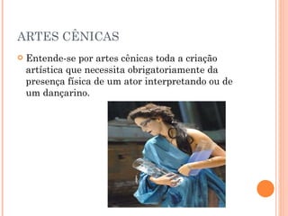 ARTES CÊNICAS Entende-se por artes cênicas toda a criação artística que necessita obrigatoriamente da presença física de um ator interpretando ou de um dançarino. 