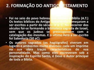 2. FORMAÇÃO DO ANTIGO TESTAMENTO
• Foi no seio do povo hebreu que nasceu a Bíblia (A.T.)
Os textos bíblicos do Antigo Testamento começaram a
ser escritos a partir do século IX a. C. No decorrer dos
séculos foi-se formando a biblioteca sagrada de Israel,
sem que os judeus se preocupassem com a
catalogação das mesmas. E o último livro a ser escrito
foi Sabedoria (50 aC).
• Os autores sagrados (os hagiógrafos) viveram em
lugares e ambientes muito diversos: cada um imprime
na sua obra traços característicos de sua
personalidade. Mas como eles escreveram sob a
inspiração do Espírito Santo, é Deus o Autor principal
de toda a Bíblia.
 