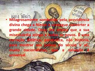• Milagrosamente conduzido pela providência
divina chega a Nínive e consegue converter a
grande cidade. Deus lhe ensina que a sua
misericórdia atinge a todos os povos. É uma
narração didática, parabólica, não história,
para mostrar aos judeus do século V aC,
muito nacionalistas, que a salvação é
universal.
 