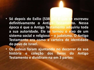 • Só depois do Exílio (538 aC) é que se escreveu
definitivamente o Antigo Testamento. Nessa
época é que o Antigo Testamento adquiriu toda
a sua autoridade. Ele se tornou o eixo de um
sistema social e religioso – o judaísmo. O Antigo
Testamento era como a carteira de identidade
do povo de Israel.
• Os judeus foram ajuntando no decorrer de sua
história e coleção dos livros do Antigo
Testamento e dividiram-na em 3 partes:
 