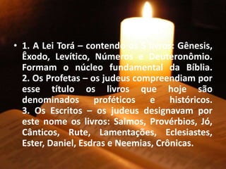 • 1. A Lei Torá – contendo os 5 livros: Gênesis,
Êxodo, Levítico, Números e Deuteronômio.
Formam o núcleo fundamental da Bíblia.
2. Os Profetas – os judeus compreendiam por
esse título os livros que hoje são
denominados proféticos e históricos.
3. Os Escritos – os judeus designavam por
este nome os livros: Salmos, Provérbios, Jó,
Cânticos, Rute, Lamentações, Eclesiastes,
Ester, Daniel, Esdras e Neemias, Crônicas.
 