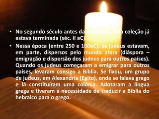 • No segundo século antes da nossa era, esta coleção já
estava terminada (séc. II aC).
• Nessa época (entre 250 e 100aC), os judeus estavam,
em parte, dispersos pelo mundo afora (diáspora –
emigração e dispersão dos judeus para outros países).
Quando os judeus começaram a emigrar para outros
países, levaram consigo a Bíblia. Se fixou, um grupo
de judeus, em Alexandria (Egito), onde se falava grego
e lá constituíram uma colônia. Adotaram a língua
grega e tiveram a necessidade de traduzir a Bíblia do
hebraico para o grego.
 