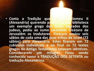 • Conta a Tradição que o rei Ptolomeu II
(Alexandria) querendo possuir na sua biblioteca
um exemplar grego dos livros sagrados dos
judeus, pediu ao sumo sacerdote Eleázaro de
Jerusalém os tradutores. Eleázaro enviou seis
sábios de cada uma das doze tribos de Israel (72
sábios) para Alexandria. Estes ficaram em 72
cubículos individuais e no final os 72 textos
gregos do Antigo Testamento estavam idênticos.
Consideraram um milagre! Ficou sendo
conhecida como a TRADUÇÃO DOS SETENTA ou
tradução Alexandrina.
 