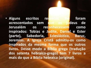 • Alguns escritos recentes lhe foram
acrescentados sem que os judeus de
Jerusalém os reconhecessem como
inspirados: Tobias e Judite, Daniel e Ester
(parte), Sabedoria, Eclesiástico, Baruc,
Jeremias. A Igreja Cristã admitiu-os como
inspirados da mesma forma que os outros
livros. Desse modo a Bíblia grega (tradução
dos setenta hebraico-grego) tem 7 livros a
mais do que a Bíblia hebraica (original).
 