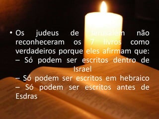 • Os judeus de Jerusalém não
reconheceram os 7 livros como
verdadeiros porque eles afirmam que:
– Só podem ser escritos dentro de
Israel
– Só podem ser escritos em hebraico
– Só podem ser escritos antes de
Esdras
 