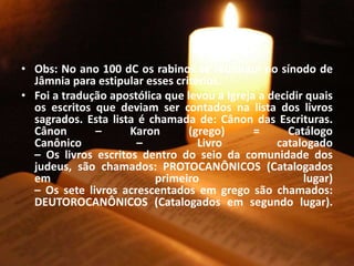 • Obs: No ano 100 dC os rabinos se reuniram no sínodo de
Jâmnia para estipular esses critérios.
• Foi a tradução apostólica que levou a Igreja a decidir quais
os escritos que deviam ser contados na lista dos livros
sagrados. Esta lista é chamada de: Cânon das Escrituras.
Cânon – Karon (grego) = Catálogo
Canônico – Livro catalogado
– Os livros escritos dentro do seio da comunidade dos
judeus, são chamados: PROTOCANÔNICOS (Catalogados
em primeiro lugar)
– Os sete livros acrescentados em grego são chamados:
DEUTOROCANÔNICOS (Catalogados em segundo lugar).
 