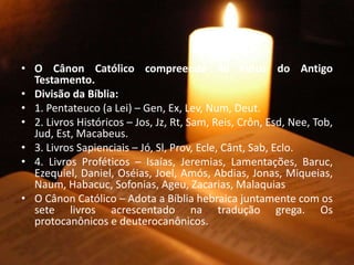 • O Cânon Católico compreende 46 livros do Antigo
Testamento.
• Divisão da Bíblia:
• 1. Pentateuco (a Lei) – Gen, Ex, Lev, Num, Deut.
• 2. Livros Históricos – Jos, Jz, Rt, Sam, Reis, Crôn, Esd, Nee, Tob,
Jud, Est, Macabeus.
• 3. Livros Sapienciais – Jó, Sl, Prov, Ecle, Cânt, Sab, Eclo.
• 4. Livros Proféticos – Isaías, Jeremias, Lamentações, Baruc,
Ezequiel, Daniel, Oséias, Joel, Amós, Abdias, Jonas, Miqueias,
Naum, Habacuc, Sofonias, Ageu, Zacarias, Malaquias
• O Cânon Católico – Adota a Bíblia hebraica juntamente com os
sete livros acrescentado na tradução grega. Os
protocanônicos e deuterocanônicos.
 
