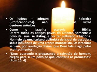 • Os judeus – adotam só a Bíblia hebraica
(Protocanônicos). não aceitam os livros
deuterocanônicos.
• Como o israelita escrevia a Bíblia:
Dentre todos os antigos povos do Oriente, somente o
povo de Israel se distingue por ter cultivado a história.
No meio de uma cultura politeísta de Israel de desdobra
sob a influência de uma crença monoteísta. Os Israelitas
sabiam, por revelação divina, que Deus fala e age pelos
acontecimentos.
• “Deus querendo e preparando a salvação do homem,
elegeu para si um povo ao qual confiaria as promessas”
(Rom 15, 4)
 