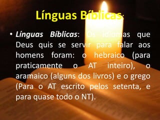 Línguas Bíblicas:
• Línguas Bíblicas: Os idiomas que
Deus quis se servir para falar aos
homens foram: o hebraico (para
praticamente o AT inteiro), o
aramaico (alguns dos livros) e o grego
(Para o AT escrito pelos setenta, e
para quase todo o NT).
 