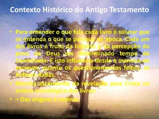 Contexto Histórico do Antigo Testamento
• Para entender o que fala cada livro é salutar que
se entenda o que se passava na época. Cada um
dos livros é fruto da história e da percepção do
povo de Deus em determinado tempo da
Caminhada. E isto influencia desde a maneira de
escrever, quanto os questionamentos feitos, as
ênfases dadas.
• Marcha ascendente da revelação para Cristo na
ordem cronológica dos livros:
• – Das origens à realeza:
 