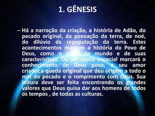 1. GÊNESIS
– Há a narração da criação, a história de Adão, do
pecado original, da povoação da terra, de noé,
do dilúvio da repopulação da terra. Estes
acontecimentos marcam a história do Povo de
Deus, como o início do mundo e de suas
caracterísitcas. De um modo especial marcará o
conhecimento de Deus povo, o seu amor
criador,a queda original que deu origem a todo o
mal do pecado e o rompimento com Deus. Sua
leitura deve ser feita encontrando os grandes
valores que Deus quisa dar aos homens de todos
os tempos , de todas as culturas.
 