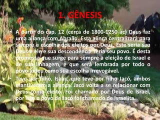 1. GÊNESIS
• A partir do cap. 12 (cerca de 1800-1250 ac) Deus faz
uma aliança com Abraão. Esta alinça centralizará para
sempre a escolha dos eleitos por Deus. Este seria seu
Deus e ele e sua descendência seria seu povo. É desta
promessa que surge para sempre a eleição de Israel e
de sua linhagem, e que será lembrada por todo o
povo judeu como sua escolha irrevogável.
• Teve por filho, Isaac, que teve por filho Jacó, ambos
mantiveram a aliança. Jacó volta a se relacionar com
Deus como eleito. Foi chamado por Deus de Israel,
por isso o povo de Jacó foi chamado de Israelita.
 