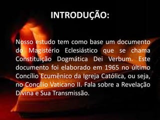 INTRODUÇÃO:
Nosso estudo tem como base um documento
do Magistério Eclesiástico que se chama
Constituição Dogmática Dei Verbum. Este
documento foi elaborado em 1965 no último
Concílio Ecumênico da Igreja Católica, ou seja,
no Concílio Vaticano II. Fala sobre a Revelação
Divina e Sua Transmissão.
 