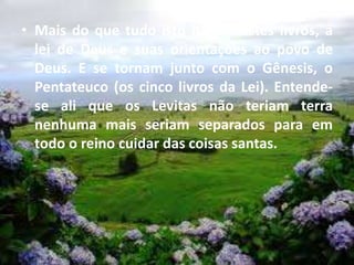 • Mais do que tudo isto narra nestes livros, a
lei de Deus e suas orientações ao povo de
Deus. E se tornam junto com o Gênesis, o
Pentateuco (os cinco livros da Lei). Entende-
se ali que os Levitas não teriam terra
nenhuma mais seriam separados para em
todo o reino cuidar das coisas santas.
 