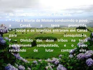 • 3b. Josué, Juízes, Samuel, Reis, Rute,
• * – Há a Morte de Moisés conduzindo o povo
a Canaã, a terra prometida.
* – Josué e os israelitas entraram em Canaã
para consquistá-la.
* – Divisão das doze tribos na terra
parcialmente conquistada, e o povo
relaxando de lutar contra eles.
 