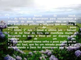 • * – Morte de Josué.
* – As tribos se dispersaram para restabelecer a
situação do povo, surgiu entre eles os Juízes
* – Autoridade política e religiosa que mantinha a
unidade do povo
* – Juízes: 1° Juiz – Josué e último juiz – Samuel
* – Já no final do livro, ele manifesta muito o
desagrado do povo a Deus por ser disperso pela
ausência de um rei.
* – quando Samuel estava velho o povo pediu um rei
* – 1° rei: Saul, que fez um reinado pequeno, e que
desagradando a Deus foi deposto em prol de Davi.
 